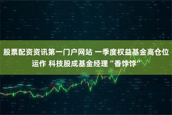 股票配资资讯第一门户网站 一季度权益基金高仓位运作 科技股成基金经理“香饽饽”