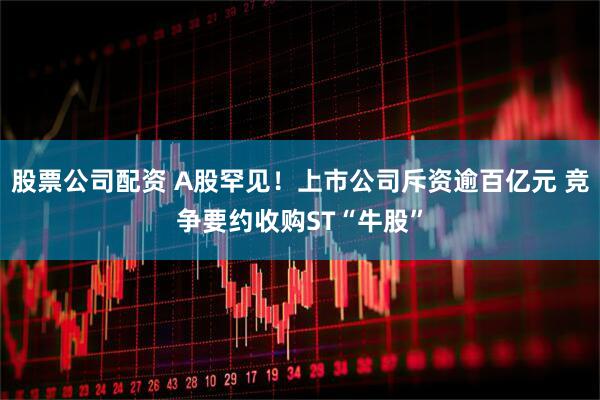 股票公司配资 A股罕见！上市公司斥资逾百亿元 竞争要约收购ST“牛股”
