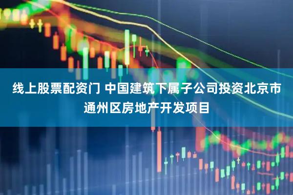 线上股票配资门 中国建筑下属子公司投资北京市通州区房地产开发项目