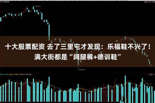 十大股票配资 去了三里屯才发现：乐福鞋不兴了！满大街都是“阔腿裤+德训鞋”