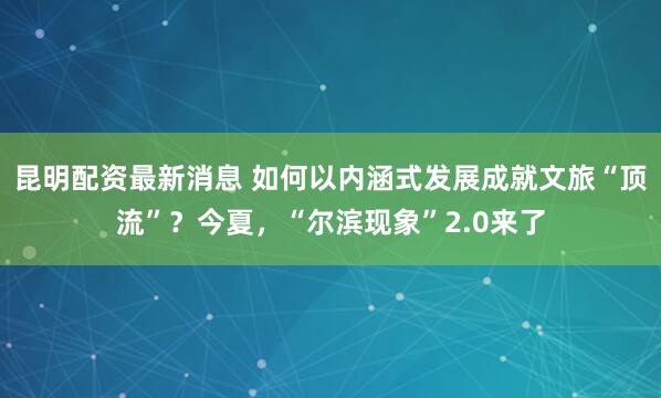 昆明配资最新消息 如何以内涵式发展成就文旅“顶流”？今夏，“尔滨现象”2.0来了