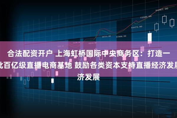 合法配资开户 上海虹桥国际中央商务区：打造一批百亿级直播电商基地 鼓励各类资本支持直播经济发展