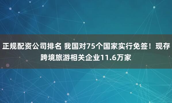 正规配资公司排名 我国对75个国家实行免签！现存跨境旅游相关企业11.6万家
