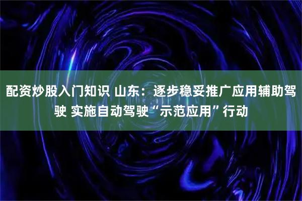 配资炒股入门知识 山东：逐步稳妥推广应用辅助驾驶 实施自动驾驶“示范应用”行动