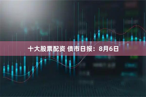 十大股票配资 债市日报：8月6日