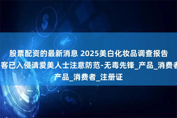 股票配资的最新消息 2025美白化妆品调查报告：美白刺客已入侵请爱美人士注意防范-无毒先锋_产品_消费者_注册证