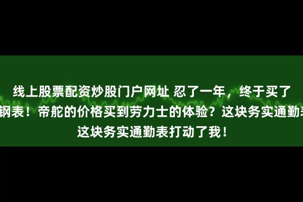 线上股票配资炒股门户网址 忍了一年，终于买了这块冰蓝小钢表！帝舵的价格买到劳力士的体验？这块务实通勤表打动了我！