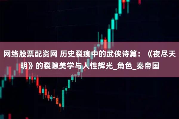 网络股票配资网 历史裂痕中的武侠诗篇：《夜尽天明》的裂隙美学与人性辉光_角色_秦帝国
