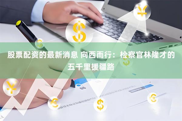 股票配资的最新消息 向西而行：检察官林隆才的五千里援疆路