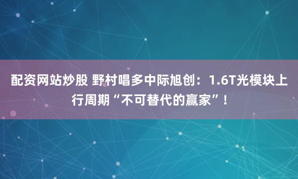 配资网站炒股 野村唱多中际旭创：1.6T光模块上行周期“不可替代的赢家”！