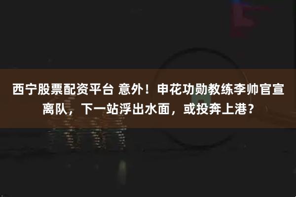 西宁股票配资平台 意外！申花功勋教练李帅官宣离队，下一站浮出水面，或投奔上港？